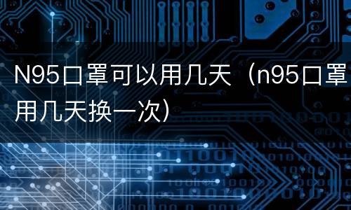 N95口罩可以用几天（n95口罩用几天换一次）