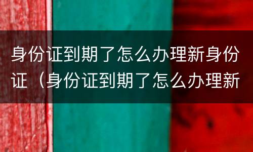 身份证到期了怎么办理新身份证（身份证到期了怎么办理新身份证银行卡）