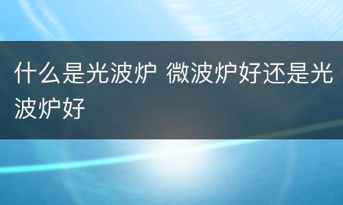 什么是光波炉 微波炉好还是光波炉好