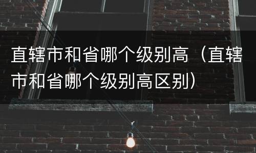 直辖市和省哪个级别高（直辖市和省哪个级别高区别）