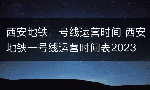 西安地铁一号线运营时间 西安地铁一号线运营时间表2023