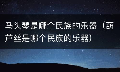 马头琴是哪个民族的乐器（葫芦丝是哪个民族的乐器）