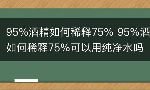 95%酒精如何稀释75% 95%酒精如何稀释75%可以用纯净水吗