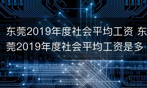 东莞2019年度社会平均工资 东莞2019年度社会平均工资是多少钱