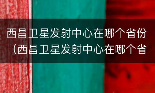 西昌卫星发射中心在哪个省份（西昌卫星发射中心在哪个省份建设）