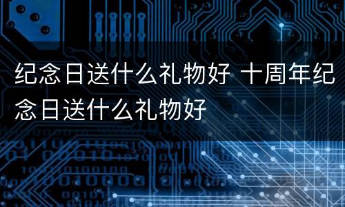 纪念日送什么礼物好 十周年纪念日送什么礼物好