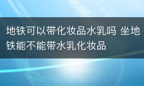 地铁可以带化妆品水乳吗 坐地铁能不能带水乳化妆品