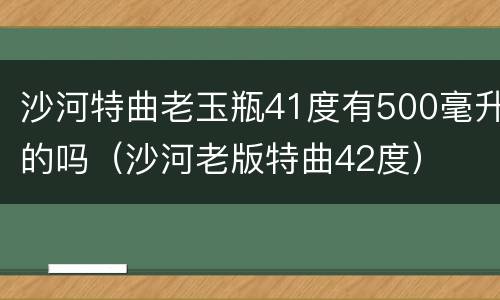 沙河特曲老玉瓶41度有500毫升的吗（沙河老版特曲42度）