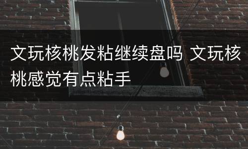 文玩核桃发粘继续盘吗 文玩核桃感觉有点粘手