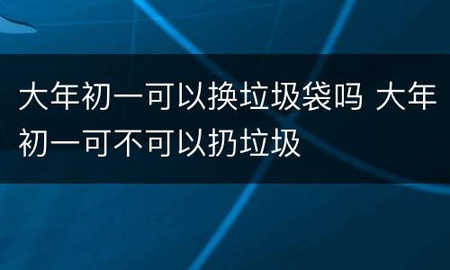 大年初一可以换垃圾袋吗 大年初一可不可以扔垃圾