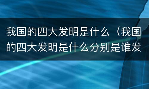 我国的四大发明是什么（我国的四大发明是什么分别是谁发明的）