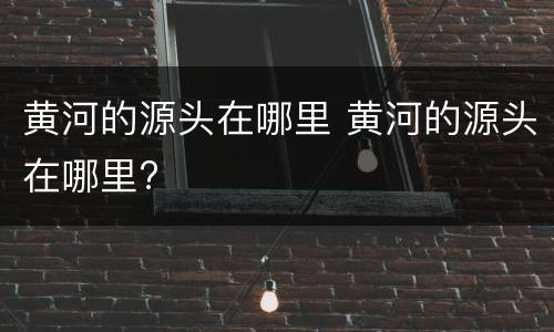 黄河的源头在哪里 黄河的源头在哪里?