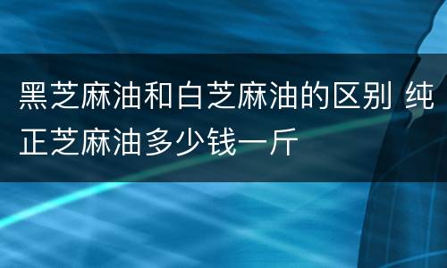 黑芝麻油和白芝麻油的区别 纯正芝麻油多少钱一斤