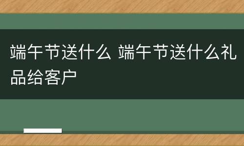 端午节送什么 端午节送什么礼品给客户