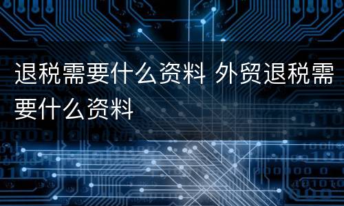 退税需要什么资料 外贸退税需要什么资料