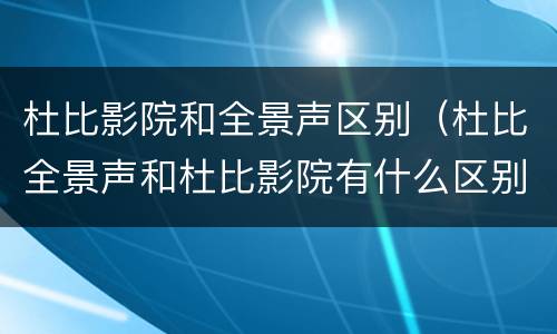 杜比影院和全景声区别（杜比全景声和杜比影院有什么区别）