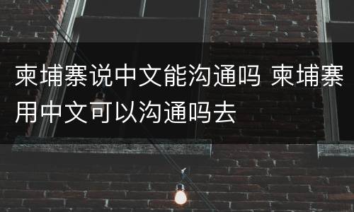 柬埔寨说中文能沟通吗 柬埔寨用中文可以沟通吗去