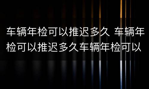 车辆年检可以推迟多久 车辆年检可以推迟多久车辆年检可以推迟吗?