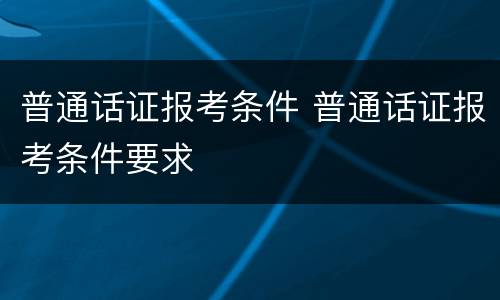 普通话证报考条件 普通话证报考条件要求