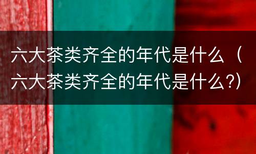 六大茶类齐全的年代是什么（六大茶类齐全的年代是什么?）