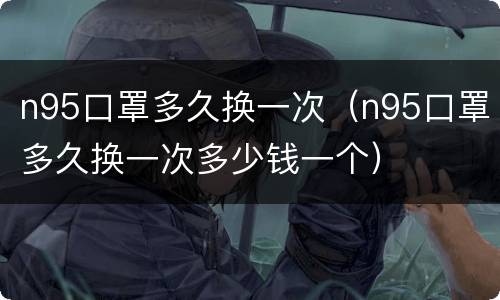 n95口罩多久换一次（n95口罩多久换一次多少钱一个）