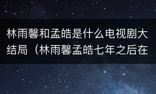 林雨馨和孟皓是什么电视剧大结局（林雨馨孟皓七年之后在一起吗）