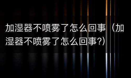 加湿器不喷雾了怎么回事（加湿器不喷雾了怎么回事?）