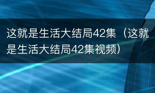 这就是生活大结局42集（这就是生活大结局42集视频）