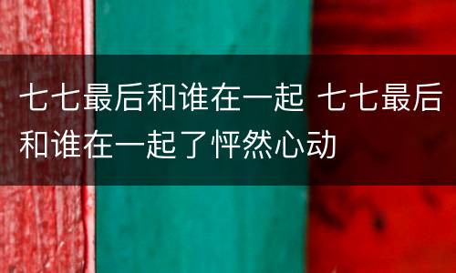 七七最后和谁在一起 七七最后和谁在一起了怦然心动