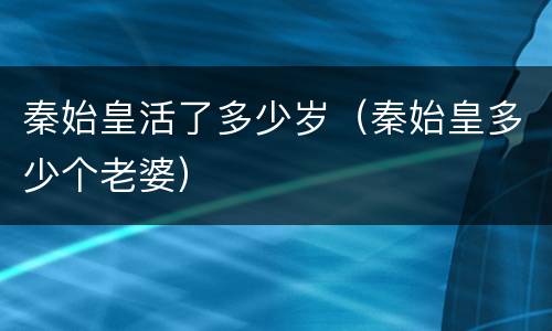 秦始皇活了多少岁（秦始皇多少个老婆）