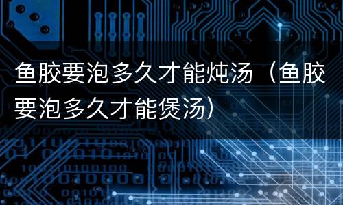 鱼胶要泡多久才能炖汤（鱼胶要泡多久才能煲汤）