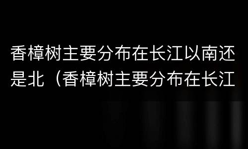 香樟树主要分布在长江以南还是北（香樟树主要分布在长江以南还是北地区）