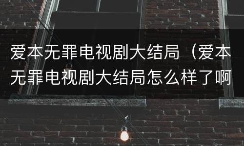 爱本无罪电视剧大结局（爱本无罪电视剧大结局怎么样了啊）