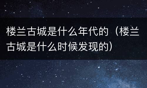 楼兰古城是什么年代的（楼兰古城是什么时候发现的）