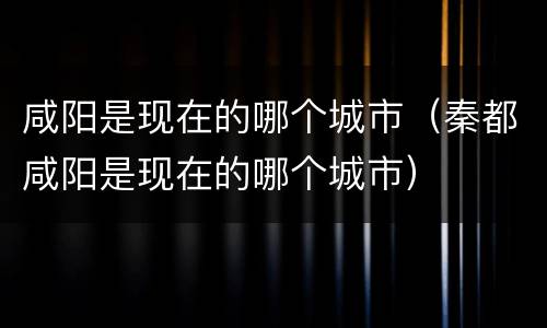 咸阳是现在的哪个城市（秦都咸阳是现在的哪个城市）