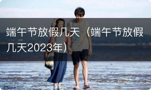 端午节放假几天（端午节放假几天2023年）