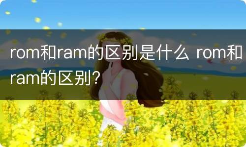 rom和ram的区别是什么 rom和ram的区别?