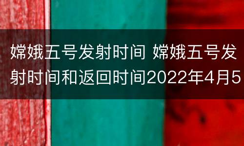 嫦娥五号发射时间 嫦娥五号发射时间和返回时间2022年4月5日