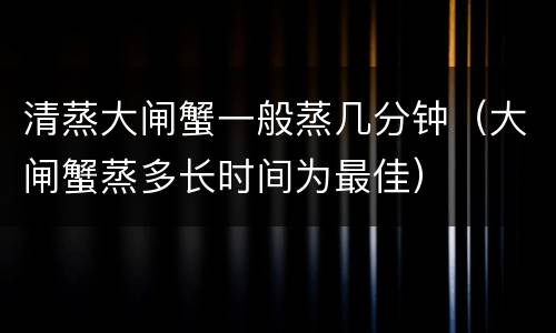 清蒸大闸蟹一般蒸几分钟（大闸蟹蒸多长时间为最佳）