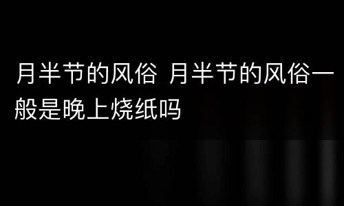 月半节的风俗 月半节的风俗一般是晚上烧纸吗