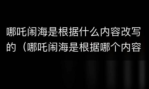 哪吒闹海是根据什么内容改写的（哪吒闹海是根据哪个内容改写的）