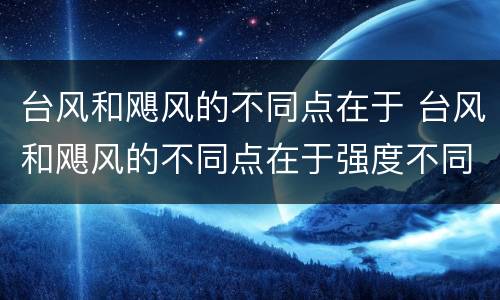 台风和飓风的不同点在于 台风和飓风的不同点在于强度不同