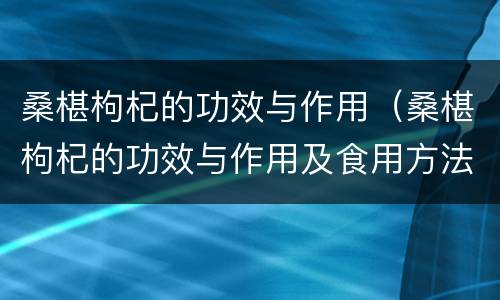 桑椹枸杞的功效与作用（桑椹枸杞的功效与作用及食用方法）