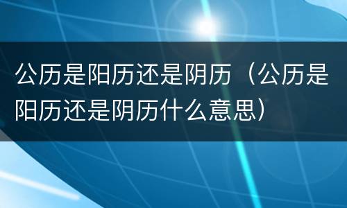 公历是阳历还是阴历（公历是阳历还是阴历什么意思）