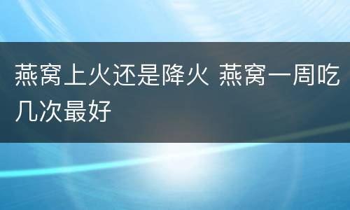 燕窝上火还是降火 燕窝一周吃几次最好