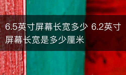 6.5英寸屏幕长宽多少 6.2英寸屏幕长宽是多少厘米