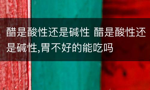 醋是酸性还是碱性 醋是酸性还是碱性,胃不好的能吃吗