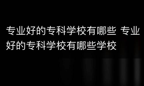 专业好的专科学校有哪些 专业好的专科学校有哪些学校