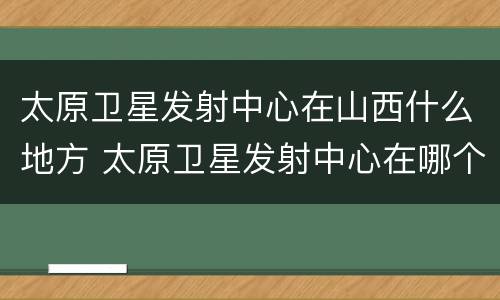 太原卫星发射中心在山西什么地方 太原卫星发射中心在哪个省