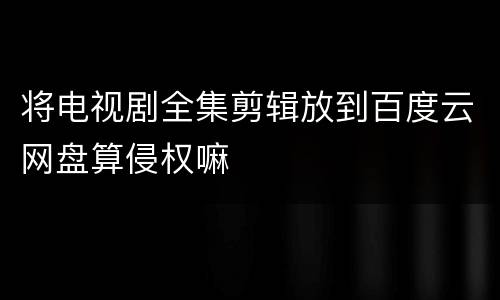 将电视剧全集剪辑放到百度云网盘算侵权嘛